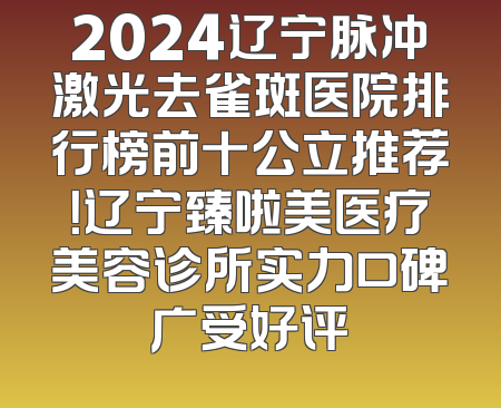 2024辽宁脉冲激光去雀斑医院排行榜前十公立推荐！辽宁臻啦美医疗美容诊所实力口碑广受好评