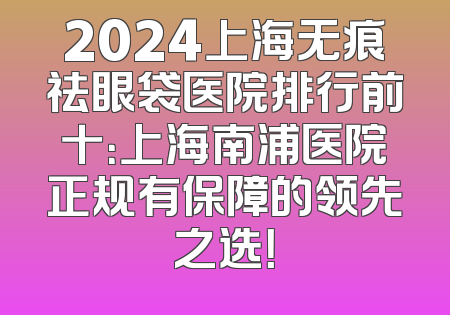 2024上海无痕祛眼袋医院排行前十：上海南浦医院正规有保障的领先之选！