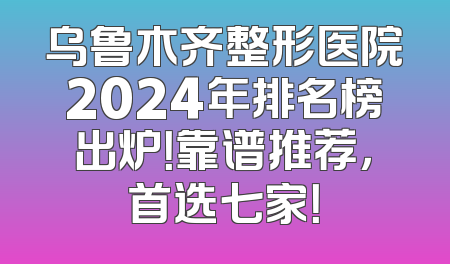 乌鲁木齐整形医院2024年排名榜出炉！靠谱推荐，首选七家！