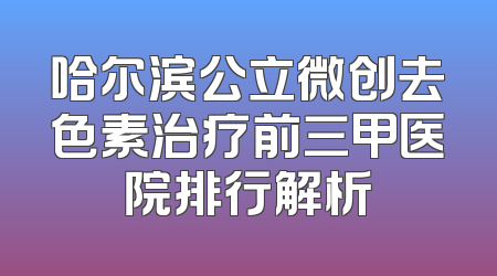 哈尔滨公立微创去色素治疗前三甲医院排行解析