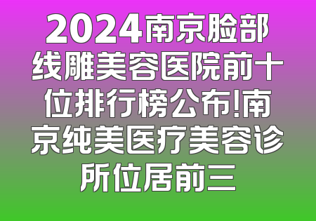 2024南京脸部线雕美容医院前十位排行榜公布！南京纯美医疗美容诊所位居前三