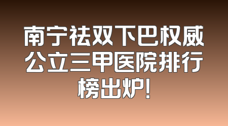 南宁祛双下巴权威公立三甲医院排行榜出炉！