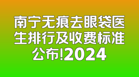 南宁无痕去眼袋医生排行及收费标准公布!2024