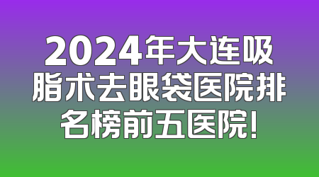 2024年大连吸脂术去眼袋医院排名榜前五医院!