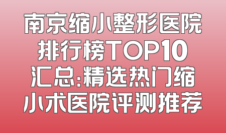 南京缩小整形医院排行榜TOP10汇总：精选热门缩小术医院评测推荐