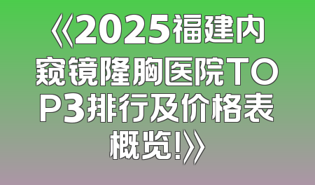 《2025福建内窥镜隆胸医院TOP3排行及价格表概览！》