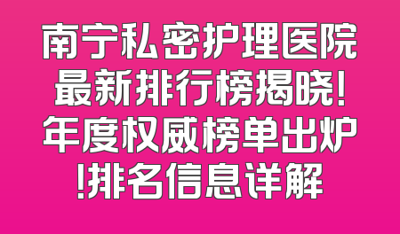 南宁私密护理医院最新排行榜揭晓！年度权威榜单出炉！排名信息详解