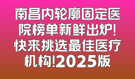 南昌内轮廓固定医院榜单新鲜出炉！快来挑选最佳医疗机构！2025版
