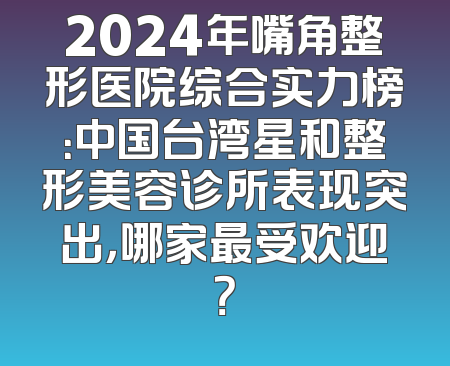 2024年嘴角整形医院综合实力榜：中国台湾星和整形美容诊所表现突出，哪家最受欢迎？