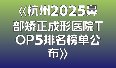 《杭州2025鼻部矫正成形医院TOP5排名榜单公布》