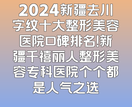 2024新疆去川字纹十大整形美容医院口碑排名！新疆千禧丽人整形美容专科医院个个都是人气之选