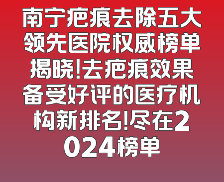 南宁疤痕去除五大领先医院权威榜单揭晓！去疤痕效果备受好评的医疗机构新排名！尽在2024榜单