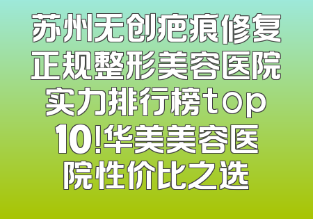 苏州无创疤痕修复正规整形美容医院实力排行榜top10！华美美容医院性价比之选
