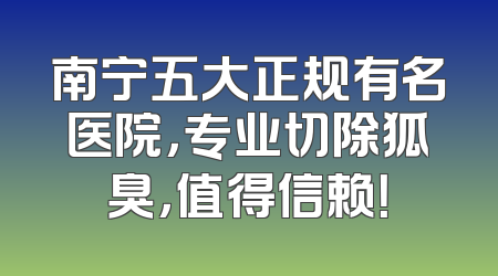 南宁五大正规有名医院，专业切除狐臭，值得信赖！