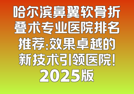 哈尔滨鼻翼软骨折叠术专业医院排名推荐：效果卓越的新技术引领医院！2025版