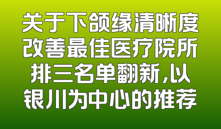 关于下颌缘清晰度改善最佳医疗院所排三名单翻新，以银川为中心的推荐