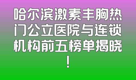 哈尔滨激素丰胸热门公立医院与连锁机构前五榜单揭晓！