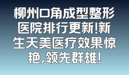 柳州口角成型整形医院排行更新！新生天美医疗效果惊艳，领先群雄！