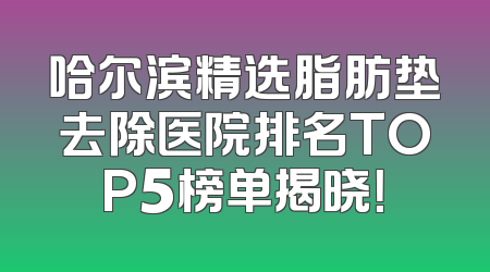 哈尔滨精选脂肪垫去除医院排名TOP5榜单揭晓！
