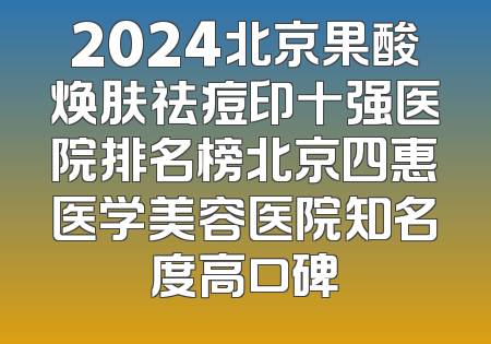 2024北京果酸焕肤祛痘印十强医院排名榜北京四惠医学美容医院知名度高口碑