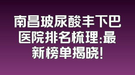 南昌玻尿酸丰下巴医院排名梳理：最新榜单揭晓！