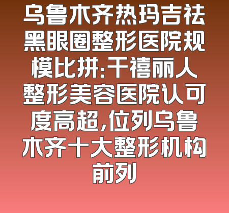 乌鲁木齐热玛吉祛黑眼圈整形医院规模比拼：干禧丽人整形美容医院认可度高超，位列乌鲁木齐十大整形机构前列