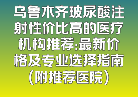 乌鲁木齐玻尿酸注射性价比高的医疗机构推荐：最新价格及专业选择指南（附推荐医院）