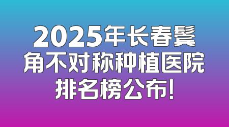 2025年长春鬓角不对称种植医院排名榜公布！