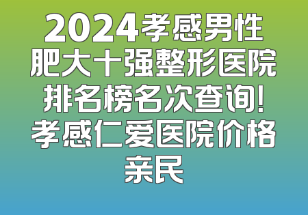 2024孝感男性肥大十强整形医院排名榜名次查询！孝感仁爱医院价格亲民