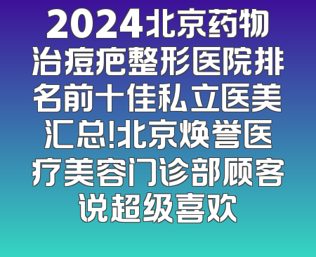 2024北京药物治痘疤整形医院排名前十佳私立医美汇总！北京焕誉医疗美容门诊部顾客说超级喜欢