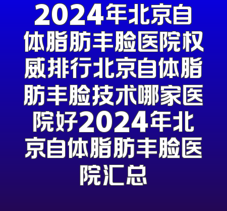 2024年北京自体脂肪丰脸医院权威排行北京自体脂肪丰脸技术哪家医院好2024年北京自体脂肪丰脸医院汇总