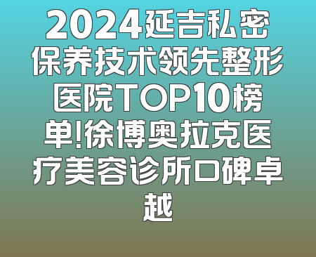 2024延吉私密保养技术领先整形医院TOP10榜单！徐博奥拉克医疗美容诊所口碑卓越