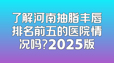 了解河南抽脂丰唇排名前五的医院情况吗？2025版