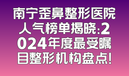 南宁歪鼻整形医院人气榜单揭晓：2024年度最受瞩目整形机构盘点！