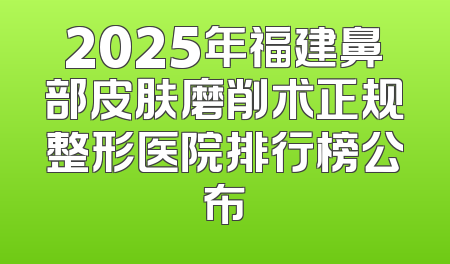 2025年福建鼻部皮肤磨削术正规整形医院排行榜公布