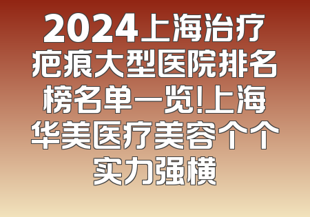2024上海治疗疤痕大型医院排名榜名单一览！上海华美医疗美容个个实力强横