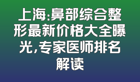 上海：鼻部综合整形最新价格大全曝光，专家医师排名解读