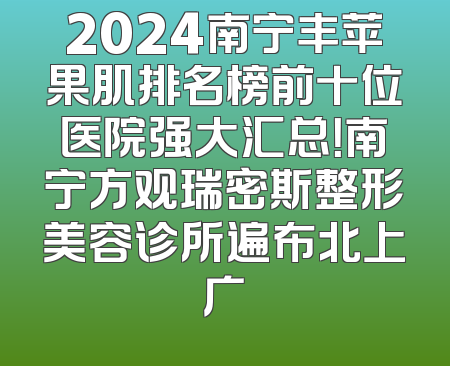 2024南宁丰苹果肌排名榜前十位医院强大汇总！南宁方观瑞密斯整形美容诊所遍布北上广