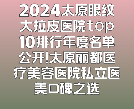 2024太原眼纹大拉皮医院top10排行年度名单公开！太原丽都医疗美容医院私立医美口碑之选