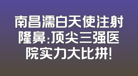 南昌濡白天使注射隆鼻：顶尖三强医院实力大比拼！