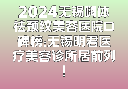 2024无锡嗨体祛颈纹美容医院口碑榜：无锡明君医疗美容诊所居前列！