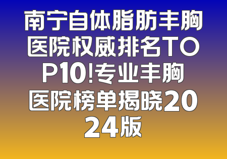 南宁自体脂肪丰胸医院权威排名TOP10！专业丰胸医院榜单揭晓2024版