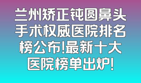 兰州矫正钝圆鼻头手术权威医院排名榜公布！最新十大医院榜单出炉！