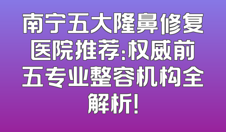 南宁五大隆鼻修复医院推荐：权威前五专业整容机构全解析！