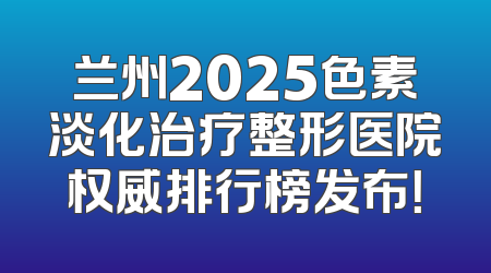 兰州2025色素淡化治疗整形医院权威排行榜发布！