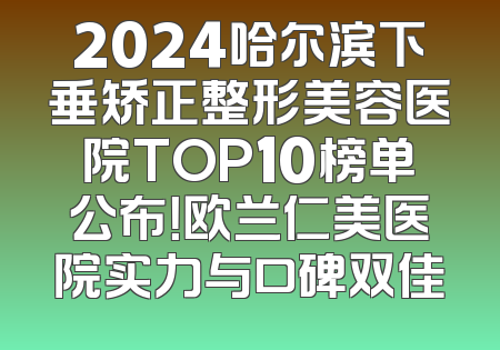 2024哈尔滨下垂矫正整形美容医院TOP10榜单公布！欧兰仁美医院实力与口碑双佳