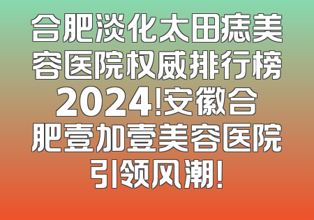 合肥淡化太田痣美容医院权威排行榜2024！安徽合肥壹加壹美容医院引领风潮！