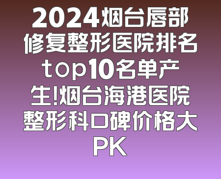 2024烟台唇部修复整形医院排名top10名单产生！烟台海港医院整形科口碑价格大PK