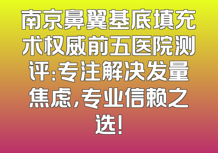 南京鼻翼基底填充术权威前五医院测评：专注解决发量焦虑，专业信赖之选！