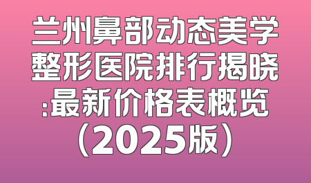 兰州鼻部动态美学整形医院排行揭晓：最新价格表概览（2025版）